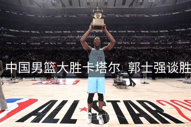 中国男篮大胜卡塔尔 郭士强谈胜利关键 杨瀚森获NBA关注