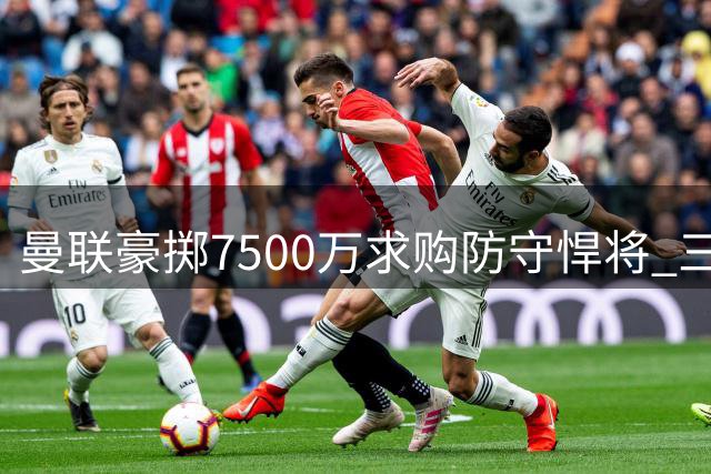 曼联豪掷7500万求购防守悍将 三年追逐终迎转机