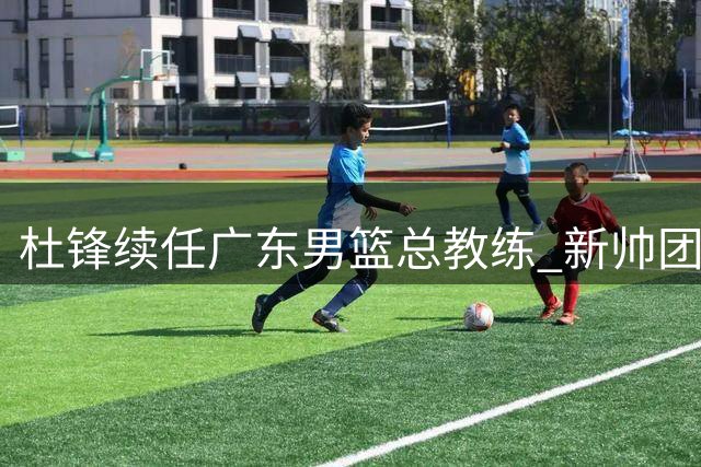 杜锋续任广东男篮总教练 新帅团队组建工作启动