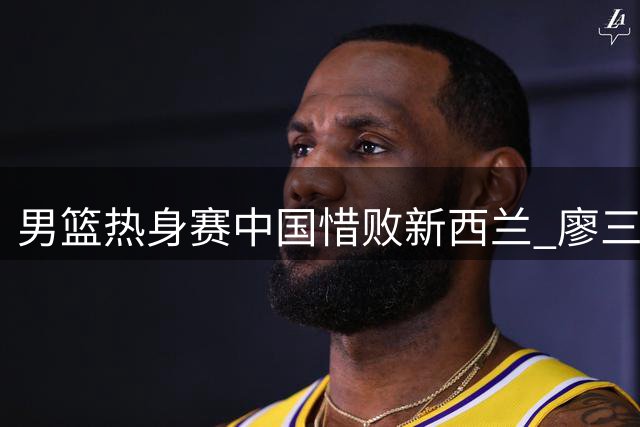 男篮热身赛中国惜败新西兰 廖三宁篮下精彩突破