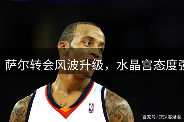 萨尔转会风波升级，水晶宫态度强硬索要高价